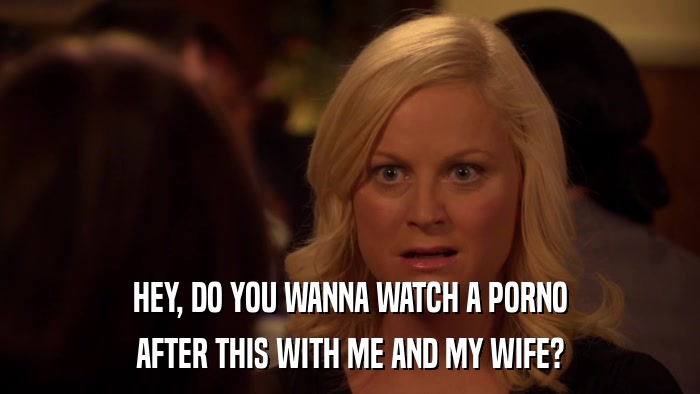 HEY, DO YOU WANNA WATCH A PORNO AFTER THIS WITH ME AND MY WIFE? 