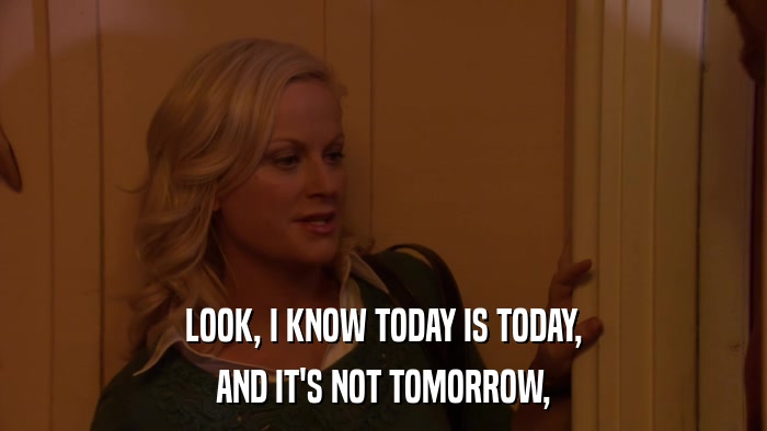 LOOK, I KNOW TODAY IS TODAY, AND IT'S NOT TOMORROW, 