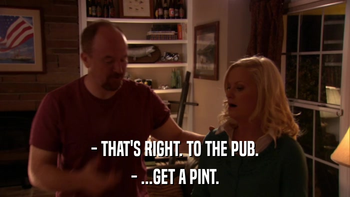 - THAT'S RIGHT. TO THE PUB. - ...GET A PINT. 