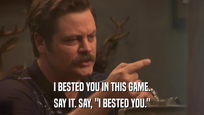 I BESTED YOU IN THIS GAME. SAY IT. SAY, 