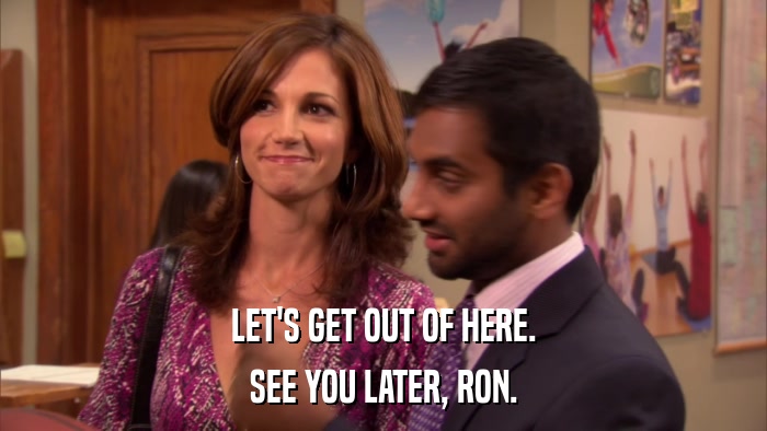 LET'S GET OUT OF HERE. SEE YOU LATER, RON. 