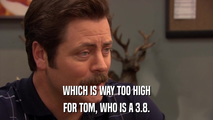 WHICH IS WAY TOO HIGH FOR TOM, WHO IS A 3.8. 