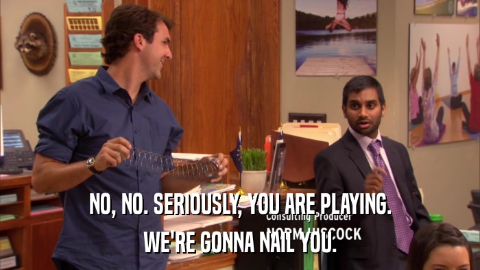 NO, NO. SERIOUSLY, YOU ARE PLAYING. WE'RE GONNA NAIL YOU. 