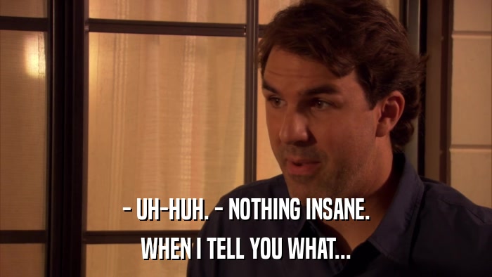 - UH-HUH. - NOTHING INSANE. WHEN I TELL YOU WHAT... 