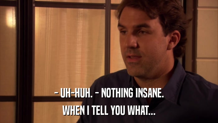- UH-HUH. - NOTHING INSANE. WHEN I TELL YOU WHAT... 