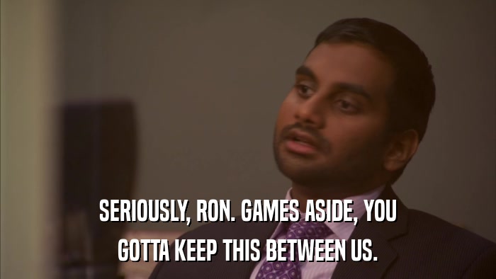 SERIOUSLY, RON. GAMES ASIDE, YOU GOTTA KEEP THIS BETWEEN US. 