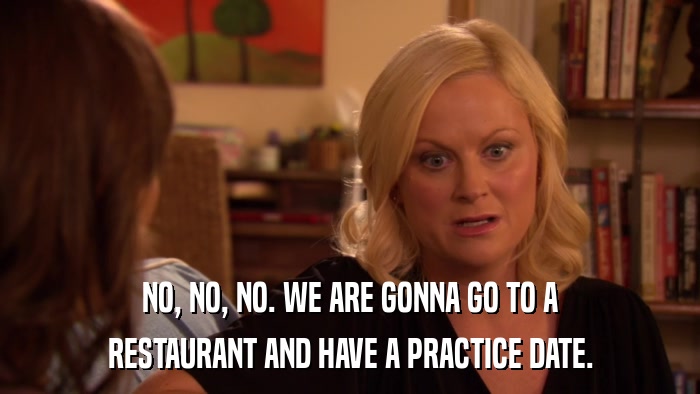 NO, NO, NO. WE ARE GONNA GO TO A RESTAURANT AND HAVE A PRACTICE DATE. 