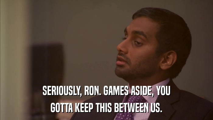 SERIOUSLY, RON. GAMES ASIDE, YOU GOTTA KEEP THIS BETWEEN US. 