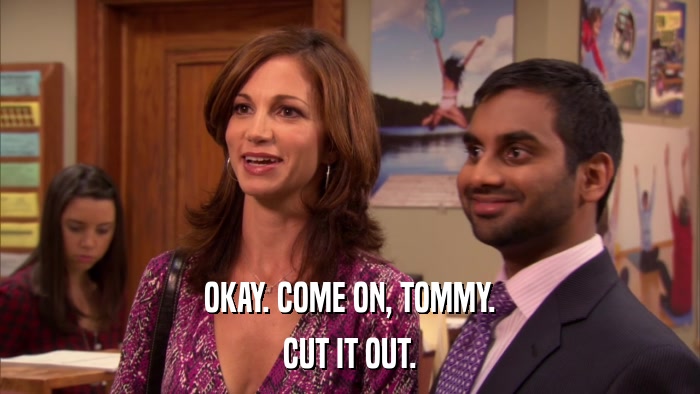 OKAY. COME ON, TOMMY. CUT IT OUT. 