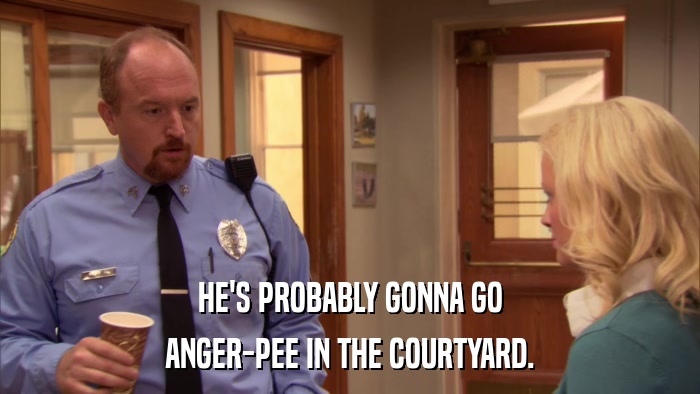 HE'S PROBABLY GONNA GO ANGER-PEE IN THE COURTYARD. 