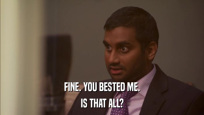 FINE. YOU BESTED ME. IS THAT ALL? 