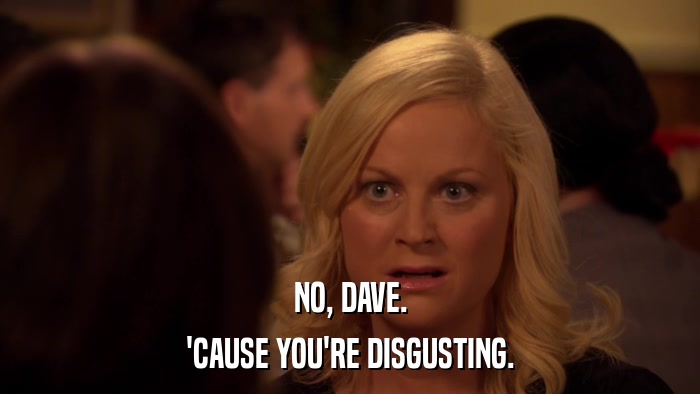 NO, DAVE. 'CAUSE YOU'RE DISGUSTING. 