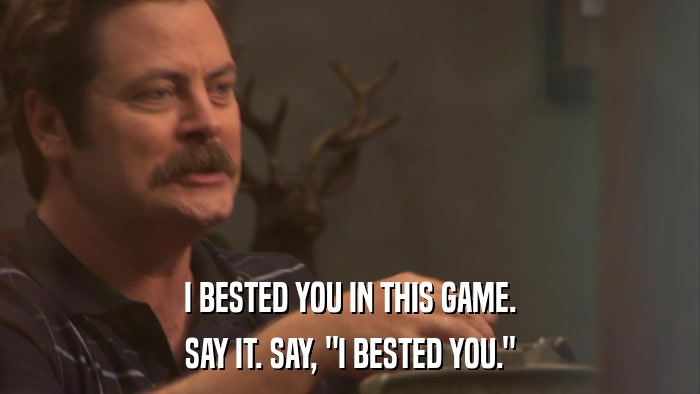 I BESTED YOU IN THIS GAME. SAY IT. SAY, 