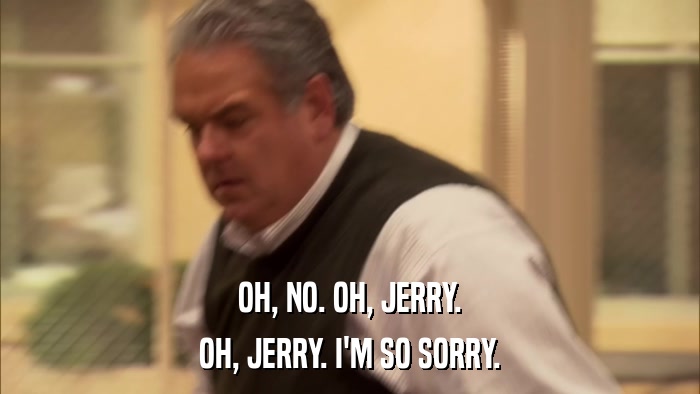 OH, NO. OH, JERRY. OH, JERRY. I'M SO SORRY. 