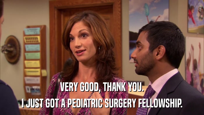 VERY GOOD, THANK YOU. I JUST GOT A PEDIATRIC SURGERY FELLOWSHIP. 