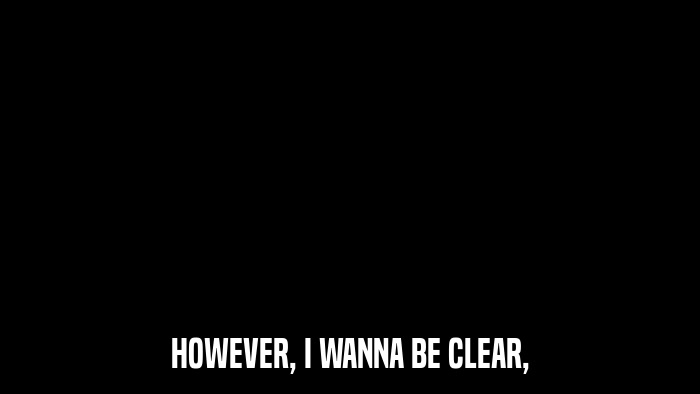 HOWEVER, I WANNA BE CLEAR,  