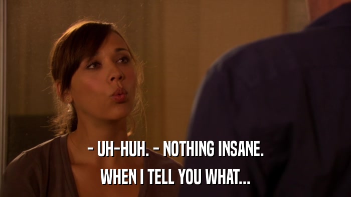 - UH-HUH. - NOTHING INSANE. WHEN I TELL YOU WHAT... 