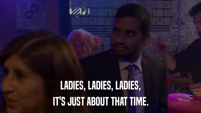 LADIES, LADIES, LADIES, IT'S JUST ABOUT THAT TIME. 