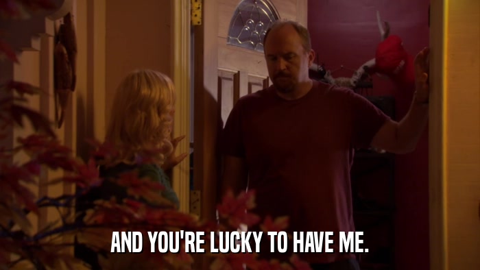 AND YOU'RE LUCKY TO HAVE ME.  