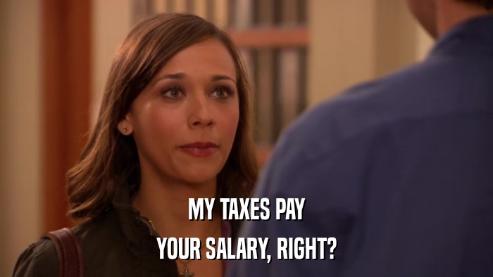 MY TAXES PAY YOUR SALARY, RIGHT? 