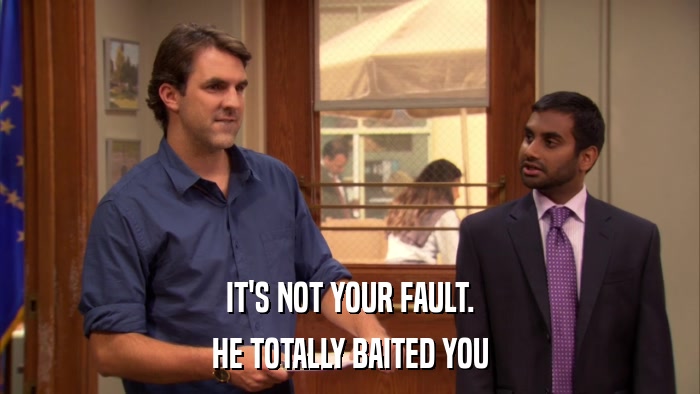 IT'S NOT YOUR FAULT. HE TOTALLY BAITED YOU 