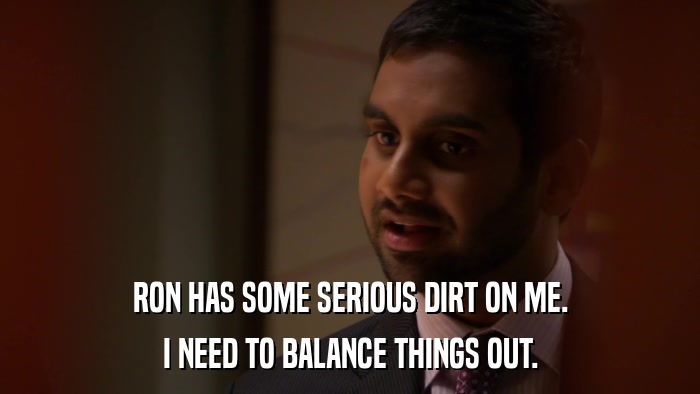 RON HAS SOME SERIOUS DIRT ON ME. I NEED TO BALANCE THINGS OUT. 