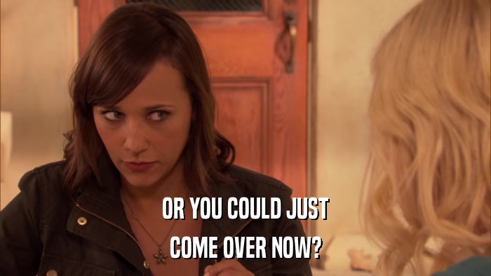 OR YOU COULD JUST COME OVER NOW? 