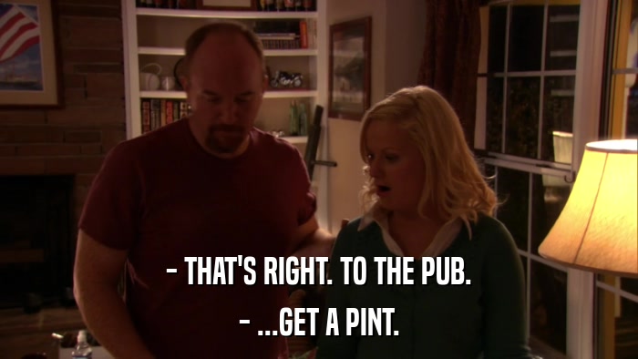 - THAT'S RIGHT. TO THE PUB. - ...GET A PINT. 