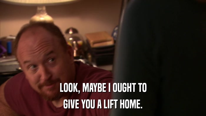 LOOK, MAYBE I OUGHT TO GIVE YOU A LIFT HOME. 