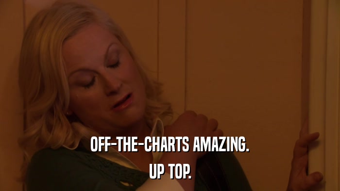OFF-THE-CHARTS AMAZING. UP TOP. 