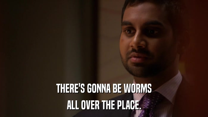 THERE'S GONNA BE WORMS ALL OVER THE PLACE. 