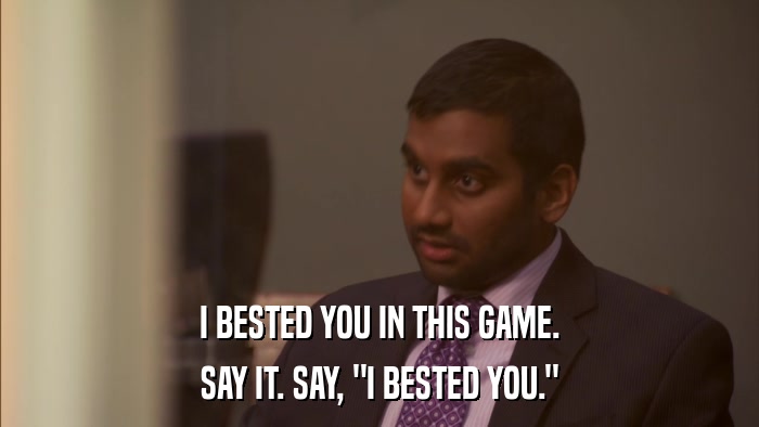I BESTED YOU IN THIS GAME. SAY IT. SAY, 