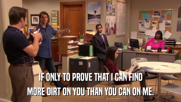 IF ONLY TO PROVE THAT I CAN FIND MORE DIRT ON YOU THAN YOU CAN ON ME. 