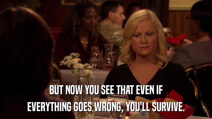 BUT NOW YOU SEE THAT EVEN IF EVERYTHING GOES WRONG, YOU'LL SURVIVE. 