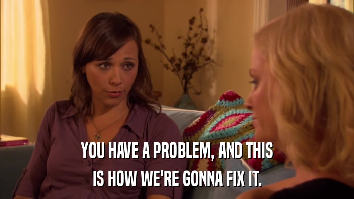 YOU HAVE A PROBLEM, AND THIS IS HOW WE'RE GONNA FIX IT. 