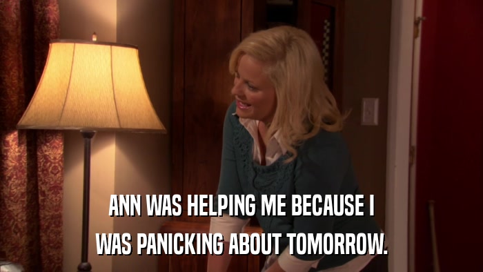 ANN WAS HELPING ME BECAUSE I WAS PANICKING ABOUT TOMORROW. 