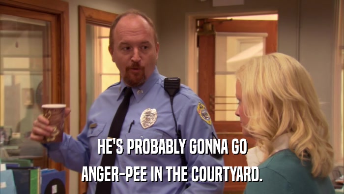 HE'S PROBABLY GONNA GO ANGER-PEE IN THE COURTYARD. 