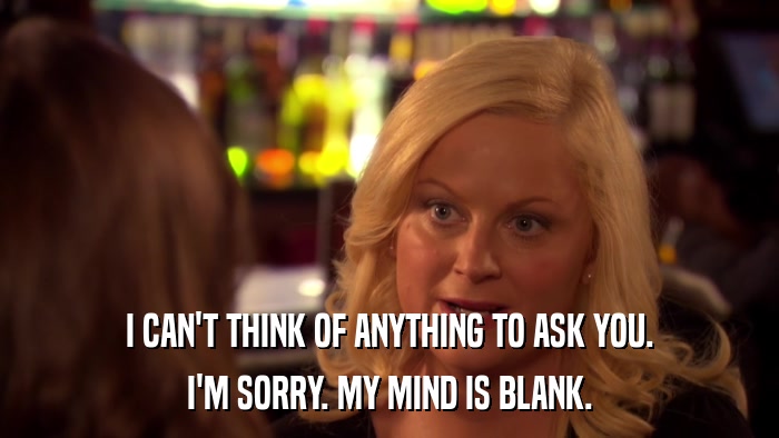 I CAN'T THINK OF ANYTHING TO ASK YOU. I'M SORRY. MY MIND IS BLANK. 