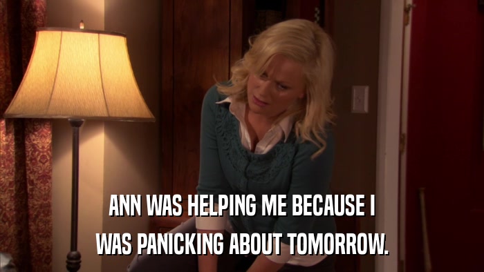ANN WAS HELPING ME BECAUSE I WAS PANICKING ABOUT TOMORROW. 