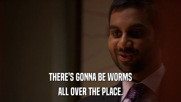 THERE'S GONNA BE WORMS ALL OVER THE PLACE. 