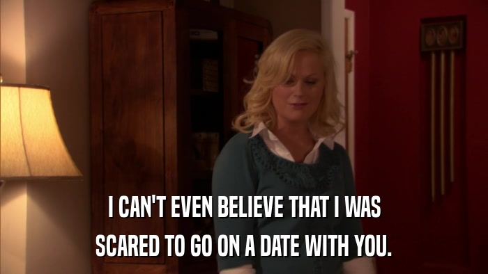 I CAN'T EVEN BELIEVE THAT I WAS SCARED TO GO ON A DATE WITH YOU. 