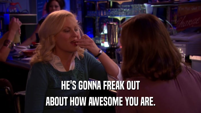 HE'S GONNA FREAK OUT ABOUT HOW AWESOME YOU ARE. 