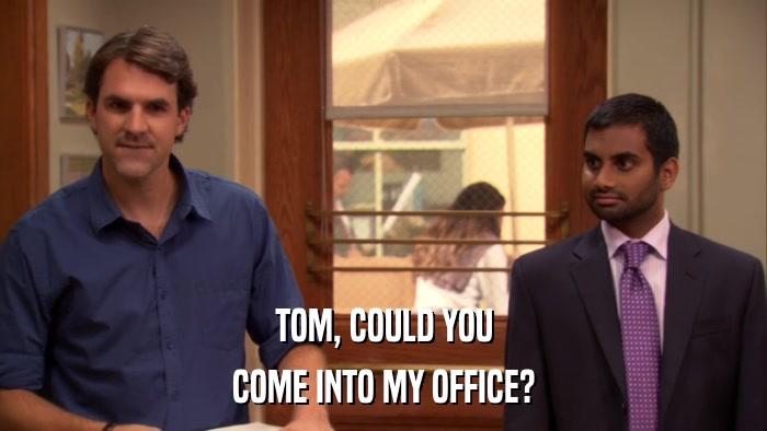 TOM, COULD YOU COME INTO MY OFFICE? 