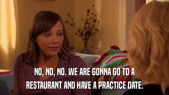 NO, NO, NO. WE ARE GONNA GO TO A RESTAURANT AND HAVE A PRACTICE DATE. 