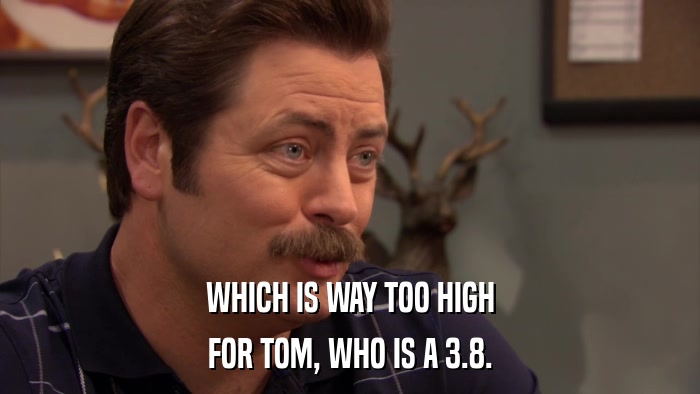 WHICH IS WAY TOO HIGH FOR TOM, WHO IS A 3.8. 