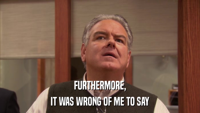 FURTHERMORE, IT WAS WRONG OF ME TO SAY 