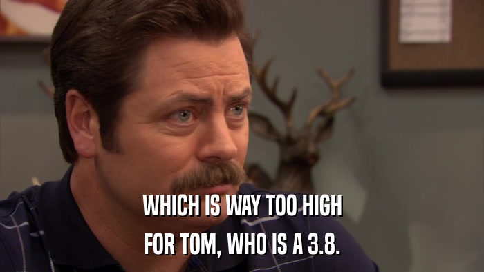 WHICH IS WAY TOO HIGH FOR TOM, WHO IS A 3.8. 