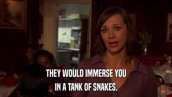 THEY WOULD IMMERSE YOU IN A TANK OF SNAKES. 