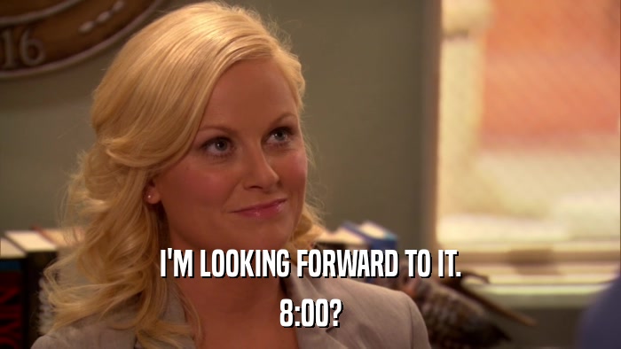 I'M LOOKING FORWARD TO IT. 8:00? 
