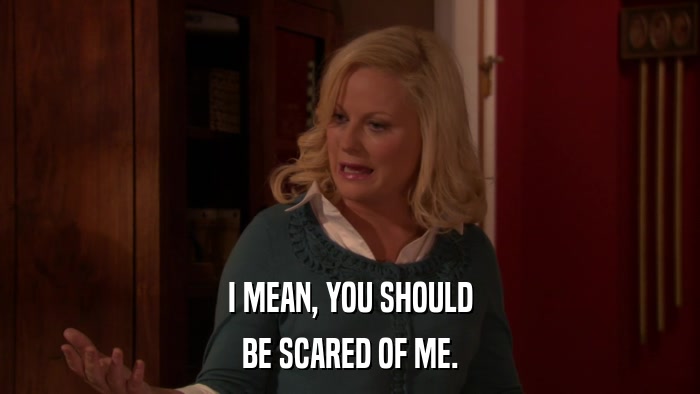 I MEAN, YOU SHOULD BE SCARED OF ME. 